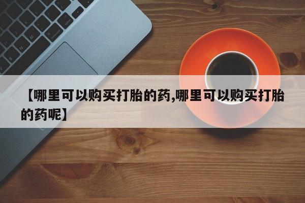 买流产药的联系方式【哪里可以购买打胎的药,哪里可以购买打胎的药呢】