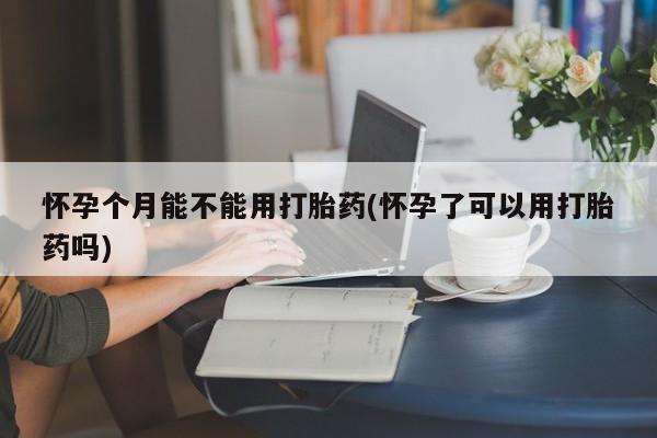 买流产药的联系方式怀孕个月能不能用打胎药(怀孕了可以用打胎药吗)