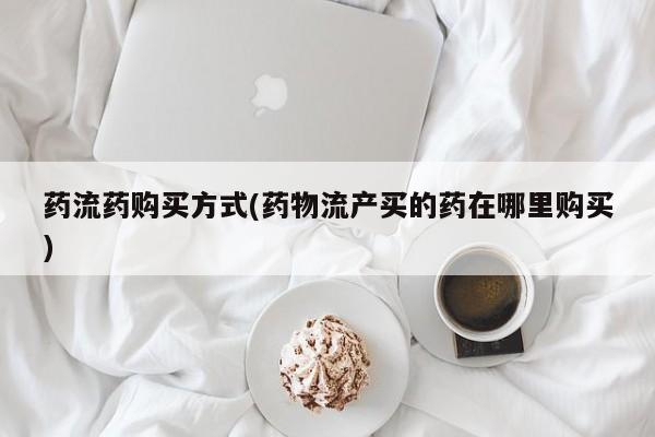 买流产药的联系方式药流药购买方式(药物流产买的药在哪里购买)