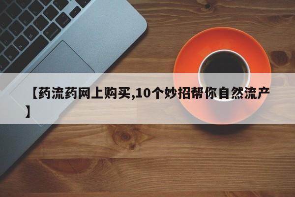 买流产药的联系方式【药流药网上购买,10个妙招帮你自然流产】