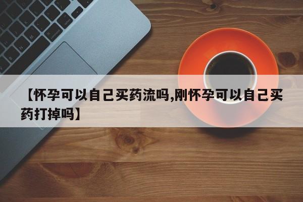 买流产药的联系方式【怀孕可以自己买药流吗,刚怀孕可以自己买药打掉吗】